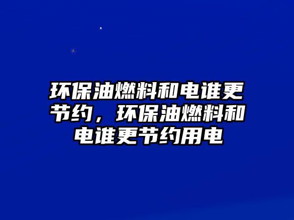 環(huán)保油燃料和電誰(shuí)更節(jié)約，環(huán)保油燃料和電誰(shuí)更節(jié)約用電