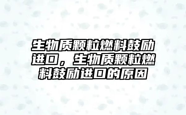 生物質(zhì)顆粒燃料鼓勵進口，生物質(zhì)顆粒燃料鼓勵進口的原因