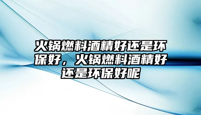 火鍋燃料酒精好還是環(huán)保好，火鍋燃料酒精好還是環(huán)保好呢