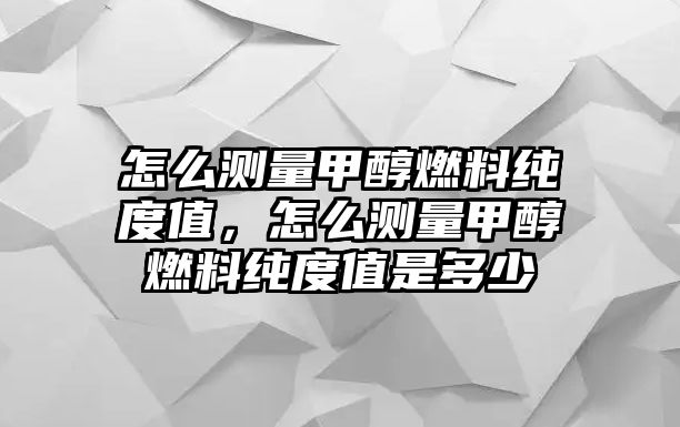 怎么測(cè)量甲醇燃料純度值，怎么測(cè)量甲醇燃料純度值是多少