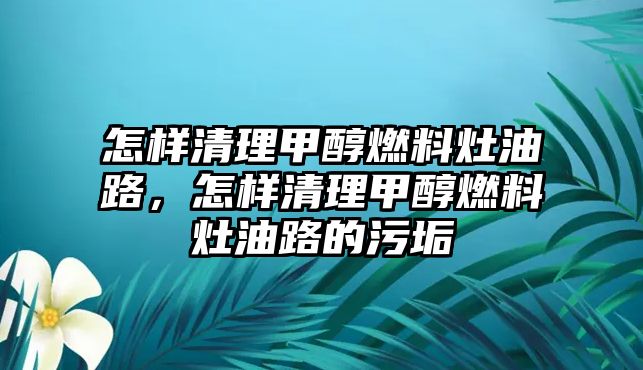 怎樣清理甲醇燃料灶油路，怎樣清理甲醇燃料灶油路的污垢