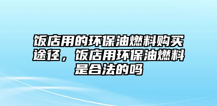 飯店用的環(huán)保油燃料購買途徑，飯店用環(huán)保油燃料是合法的嗎