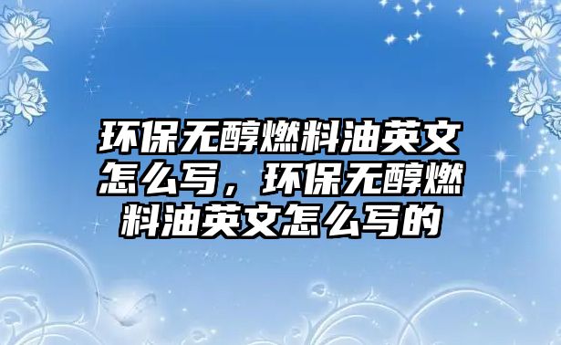 環(huán)保無醇燃料油英文怎么寫，環(huán)保無醇燃料油英文怎么寫的