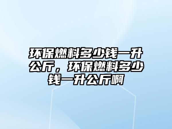 環(huán)保燃料多少錢一升公斤，環(huán)保燃料多少錢一升公斤啊