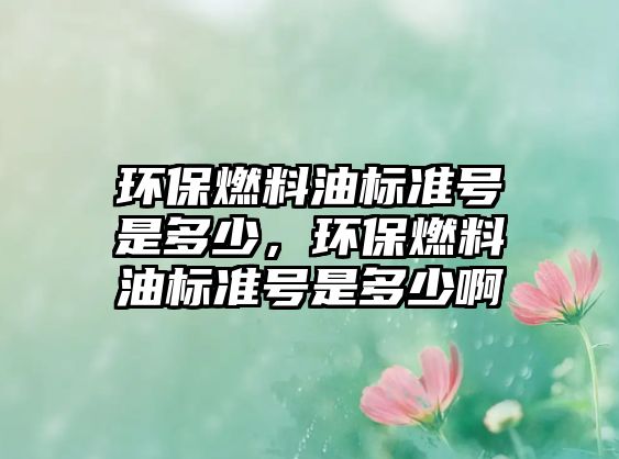 環(huán)保燃料油標(biāo)準(zhǔn)號是多少，環(huán)保燃料油標(biāo)準(zhǔn)號是多少啊