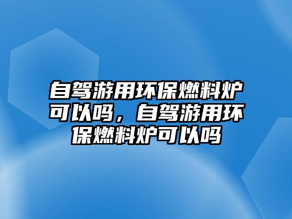 自駕游用環(huán)保燃料爐可以嗎，自駕游用環(huán)保燃料爐可以嗎