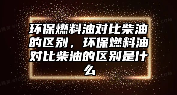 環(huán)保燃料油對比柴油的區(qū)別，環(huán)保燃料油對比柴油的區(qū)別是什么