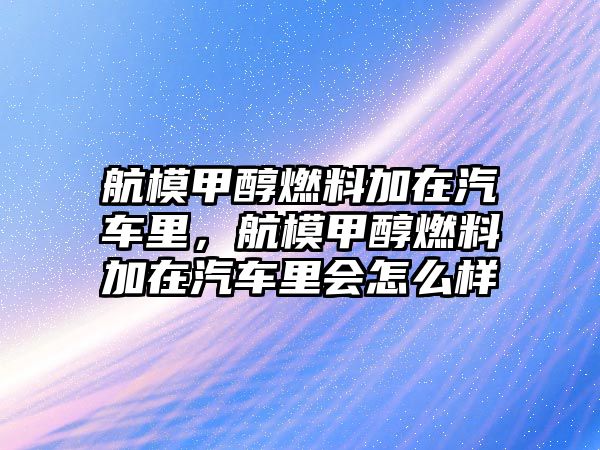 航模甲醇燃料加在汽車里，航模甲醇燃料加在汽車里會怎么樣