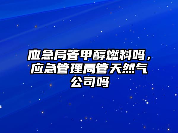 應急局管甲醇燃料嗎，應急管理局管天然氣公司嗎