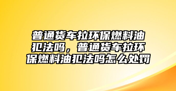 普通貨車拉環(huán)保燃料油犯法嗎，普通貨車拉環(huán)保燃料油犯法嗎怎么處罰