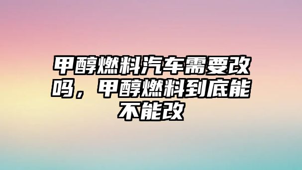 甲醇燃料汽車需要改嗎，甲醇燃料到底能不能改