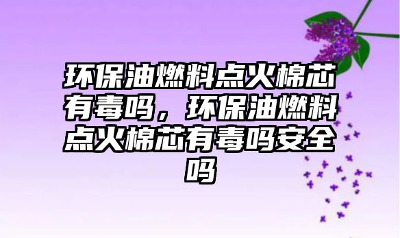 環(huán)保油燃料點火棉芯有毒嗎，環(huán)保油燃料點火棉芯有毒嗎安全嗎