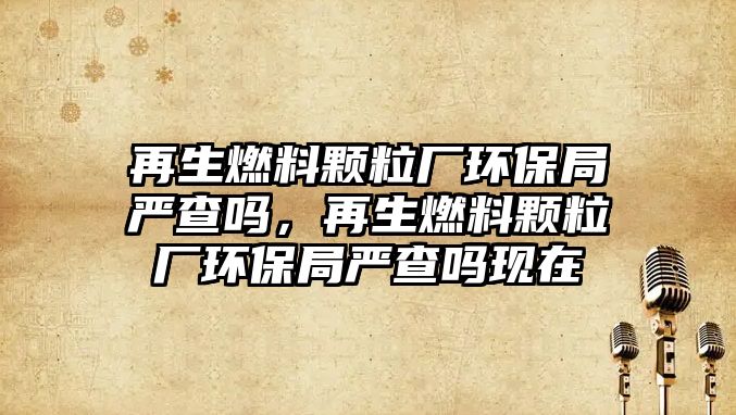 再生燃料顆粒廠環(huán)保局嚴查嗎，再生燃料顆粒廠環(huán)保局嚴查嗎現在