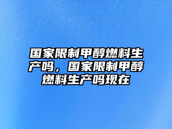 國(guó)家限制甲醇燃料生產(chǎn)嗎，國(guó)家限制甲醇燃料生產(chǎn)嗎現(xiàn)在