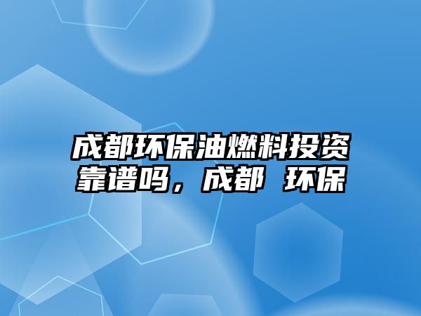 成都環(huán)保油燃料投資靠譜嗎，成都 環(huán)保