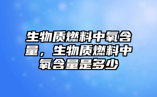 生物質(zhì)燃料中氧含量，生物質(zhì)燃料中氧含量是多少