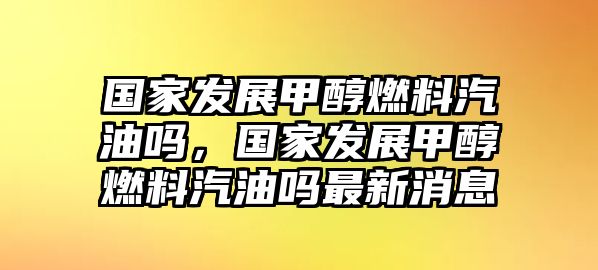 國家發(fā)展甲醇燃料汽油嗎，國家發(fā)展甲醇燃料汽油嗎最新消息