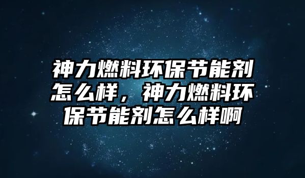 神力燃料環(huán)保節(jié)能劑怎么樣，神力燃料環(huán)保節(jié)能劑怎么樣啊