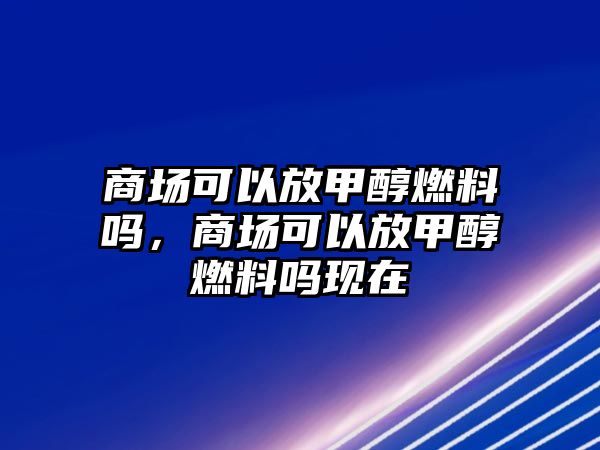 商場可以放甲醇燃料嗎，商場可以放甲醇燃料嗎現(xiàn)在