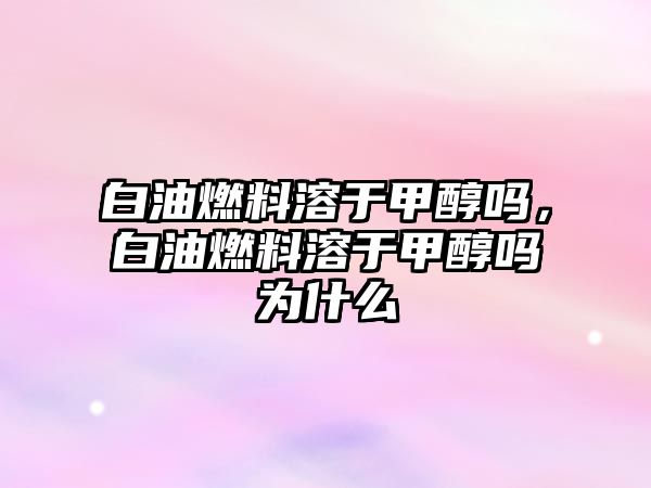 白油燃料溶于甲醇嗎，白油燃料溶于甲醇嗎為什么