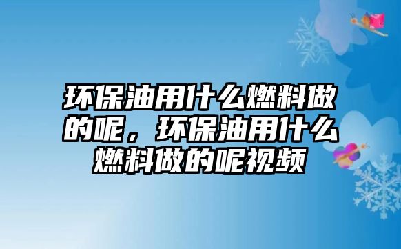 環(huán)保油用什么燃料做的呢，環(huán)保油用什么燃料做的呢視頻