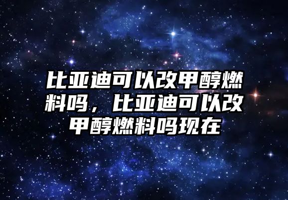 比亞迪可以改甲醇燃料嗎，比亞迪可以改甲醇燃料嗎現(xiàn)在