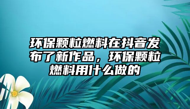 環(huán)保顆粒燃料在抖音發(fā)布了新作品，環(huán)保顆粒燃料用什么做的