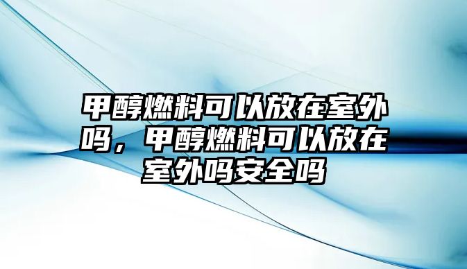 甲醇燃料可以放在室外嗎，甲醇燃料可以放在室外嗎安全嗎