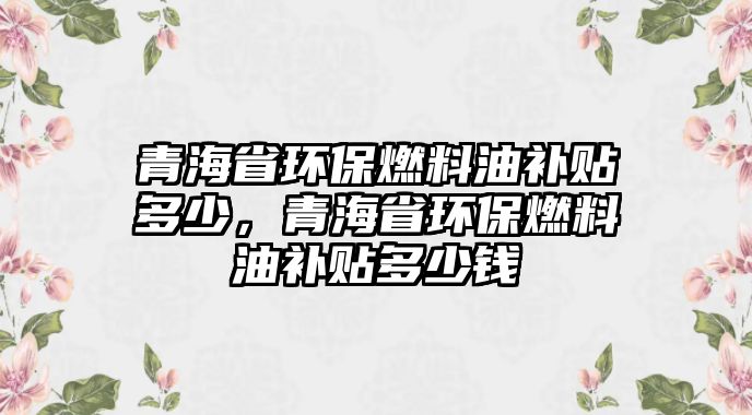 青海省環(huán)保燃料油補貼多少，青海省環(huán)保燃料油補貼多少錢