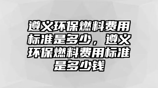 遵義環(huán)保燃料費(fèi)用標(biāo)準(zhǔn)是多少，遵義環(huán)保燃料費(fèi)用標(biāo)準(zhǔn)是多少錢(qián)