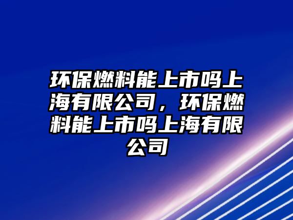 環(huán)保燃料能上市嗎上海有限公司，環(huán)保燃料能上市嗎上海有限公司