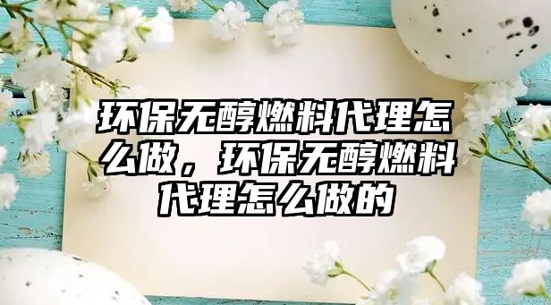 環(huán)保無醇燃料代理怎么做，環(huán)保無醇燃料代理怎么做的