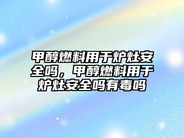 甲醇燃料用于爐灶安全嗎，甲醇燃料用于爐灶安全嗎有毒嗎