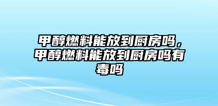 甲醇燃料能放到廚房嗎，甲醇燃料能放到廚房嗎有毒嗎