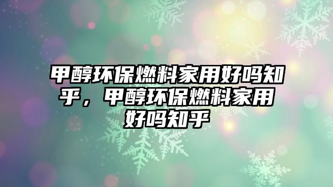 甲醇環(huán)保燃料家用好嗎知乎，甲醇環(huán)保燃料家用好嗎知乎