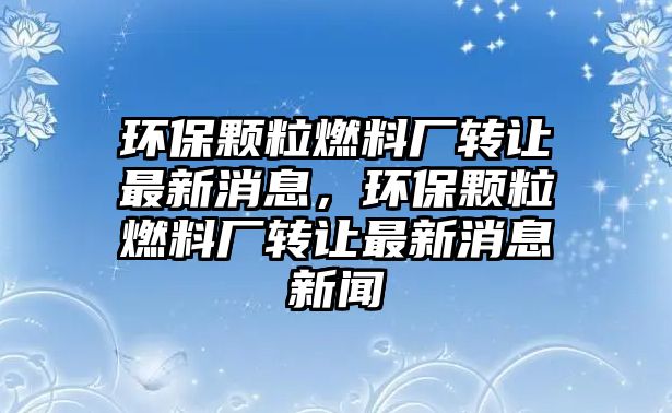 環(huán)保顆粒燃料廠轉(zhuǎn)讓最新消息，環(huán)保顆粒燃料廠轉(zhuǎn)讓最新消息新聞