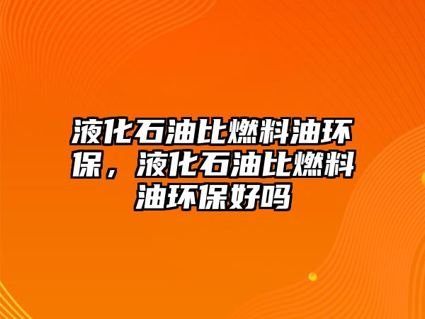 液化石油比燃料油環(huán)保，液化石油比燃料油環(huán)保好嗎