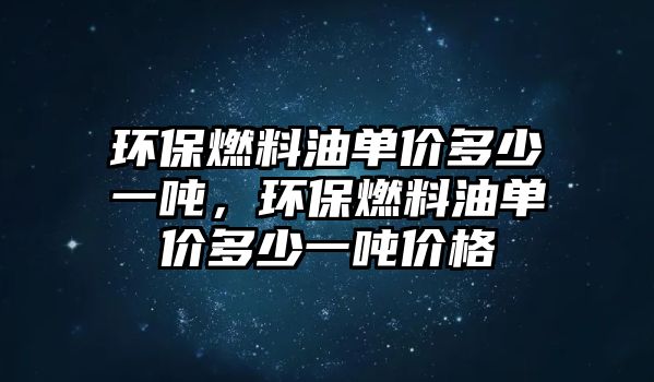 環(huán)保燃料油單價多少一噸，環(huán)保燃料油單價多少一噸價格