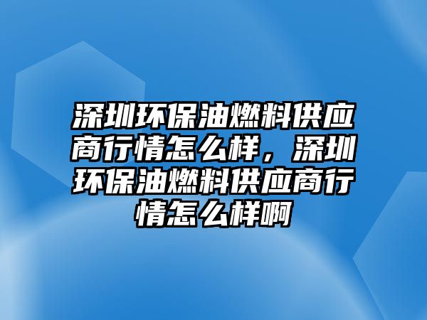 深圳環(huán)保油燃料供應商行情怎么樣，深圳環(huán)保油燃料供應商行情怎么樣啊