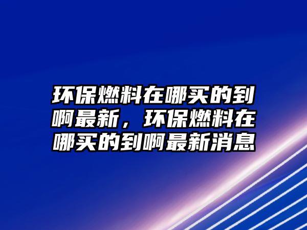 環(huán)保燃料在哪買的到啊最新，環(huán)保燃料在哪買的到啊最新消息