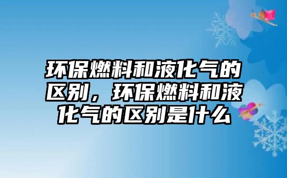 環(huán)保燃料和液化氣的區(qū)別，環(huán)保燃料和液化氣的區(qū)別是什么