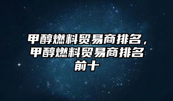 甲醇燃料貿(mào)易商排名，甲醇燃料貿(mào)易商排名前十