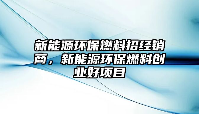 新能源環(huán)保燃料招經(jīng)銷商，新能源環(huán)保燃料創(chuàng)業(yè)好項目