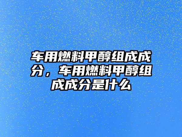 車用燃料甲醇組成成分，車用燃料甲醇組成成分是什么