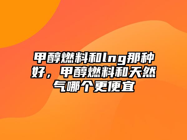 甲醇燃料和lng那種好，甲醇燃料和天然氣哪個更便宜