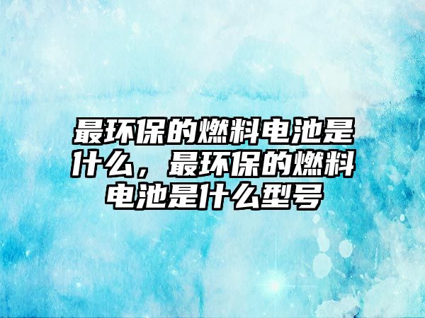 最環(huán)保的燃料電池是什么，最環(huán)保的燃料電池是什么型號(hào)