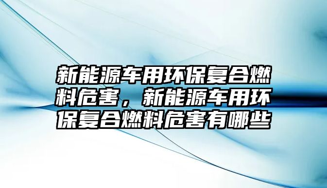 新能源車用環(huán)保復(fù)合燃料危害，新能源車用環(huán)保復(fù)合燃料危害有哪些