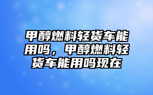 甲醇燃料輕貨車能用嗎，甲醇燃料輕貨車能用嗎現(xiàn)在