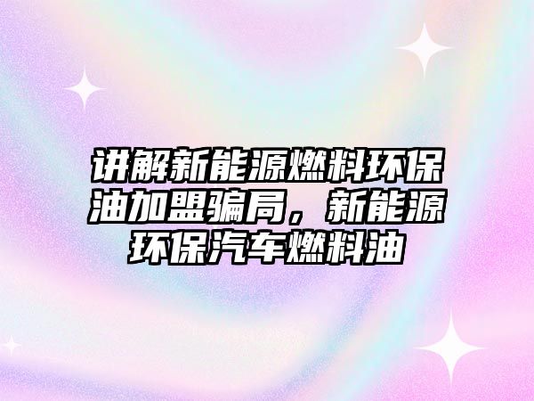 講解新能源燃料環(huán)保油加盟騙局，新能源環(huán)保汽車燃料油