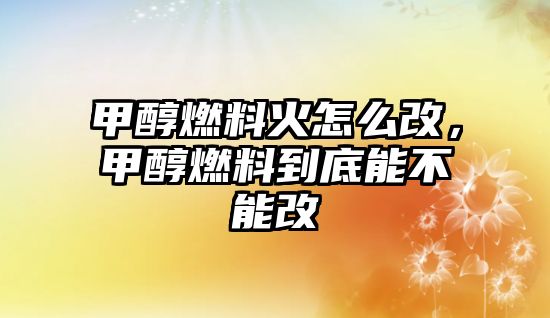 甲醇燃料火怎么改，甲醇燃料到底能不能改